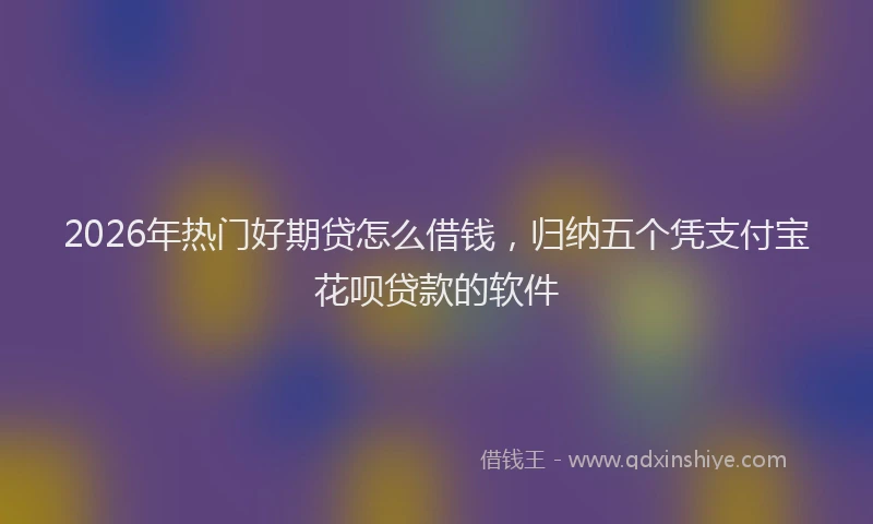 2026年热门好期贷怎么借钱，归纳五个凭支付宝花呗贷款的软件