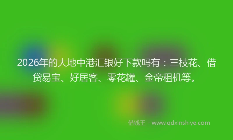 2026年的大地中港汇银好下款吗有：三枝花、借贷易宝、好居客、零花罐、金帝租机等。