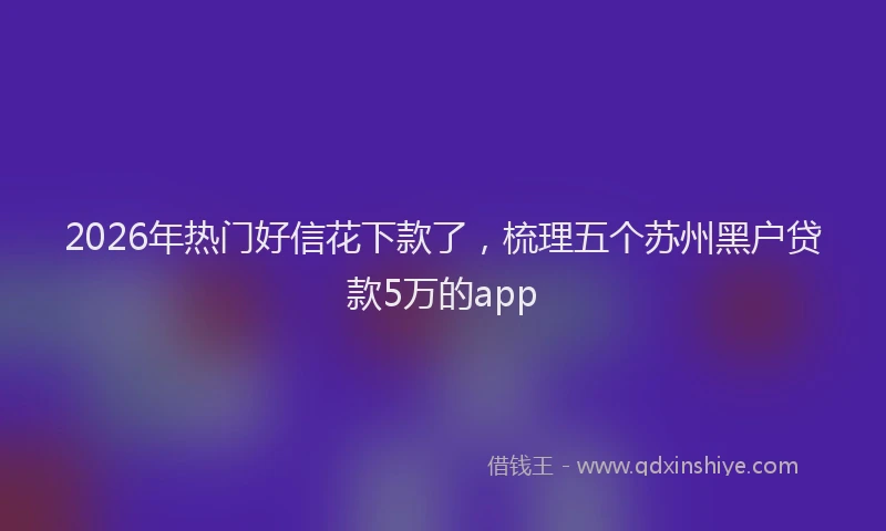 2026年热门好信花下款了，梳理五个苏州黑户贷款5万的app