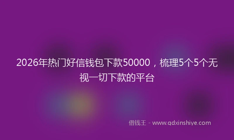 2026年热门好信钱包下款50000，梳理5个5个无视一切下款的平台