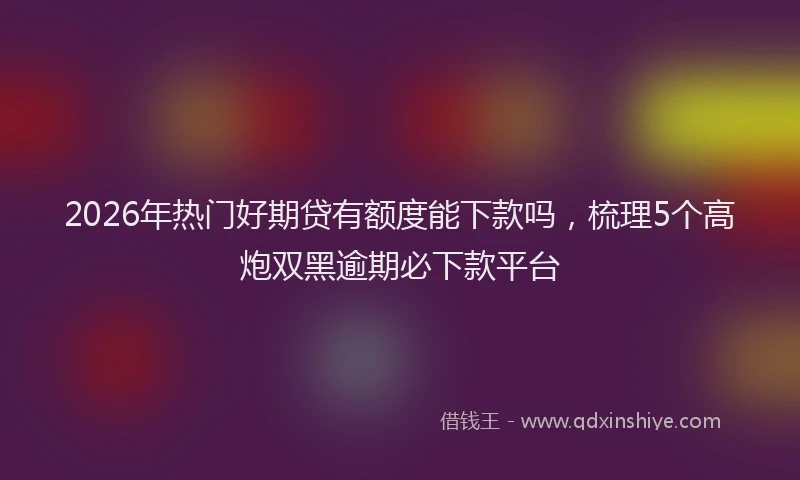 2026年热门好期贷有额度能下款吗，梳理5个高炮双黑逾期必下款平台