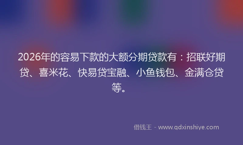 2026年的容易下款的大额分期贷款有：招联好期贷、喜米花、快易贷宝融、小鱼钱包、金满仓贷等。
