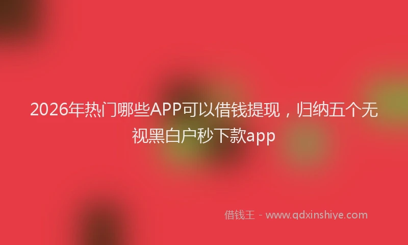 2026年热门哪些APP可以借钱提现，归纳五个无视黑白户秒下款app