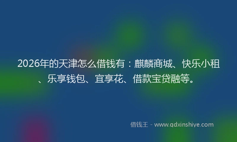 2026年的天津怎么借钱有：麒麟商城、快乐小租、乐享钱包、宜享花、借款宝贷融等。
