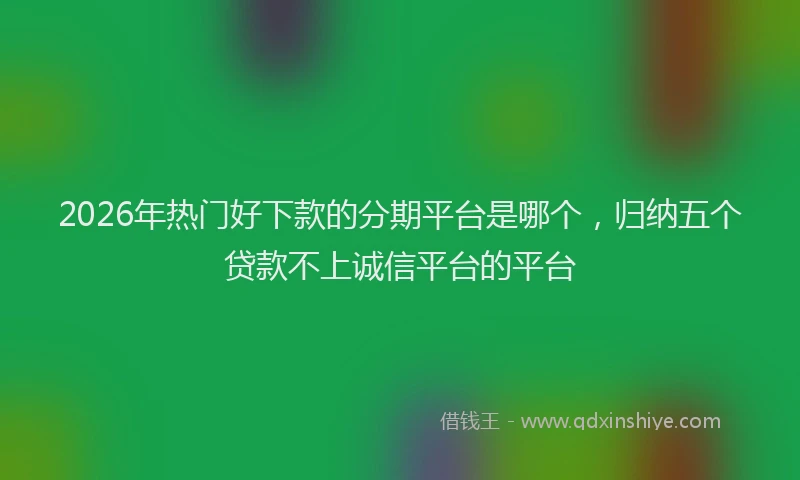 2026年热门好下款的分期平台是哪个，归纳五个贷款不上诚信平台的平台