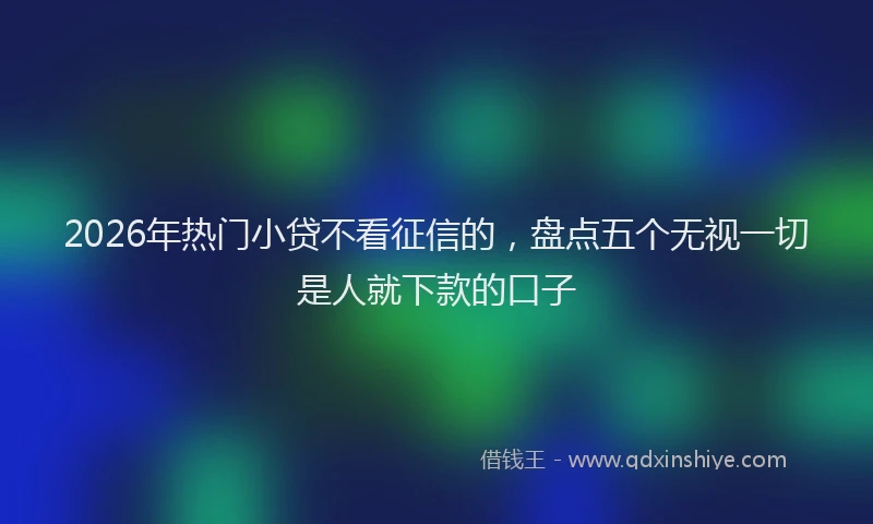2026年热门小贷不看征信的，盘点五个无视一切是人就下款的口子