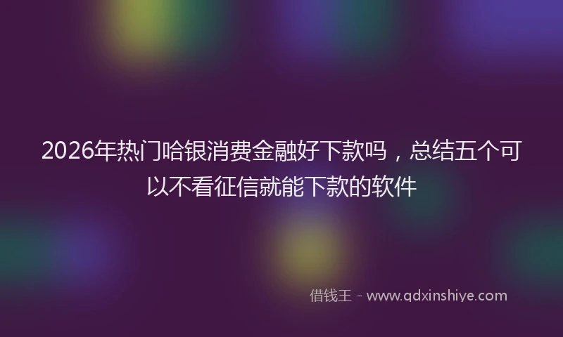 2026年热门哈银消费金融好下款吗，总结五个可以不看征信就能下款的软件