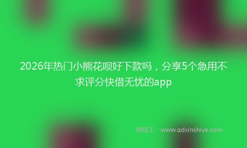 2026年热门小熊花呗好下款吗，分享5个急用不求评分快借无忧的app