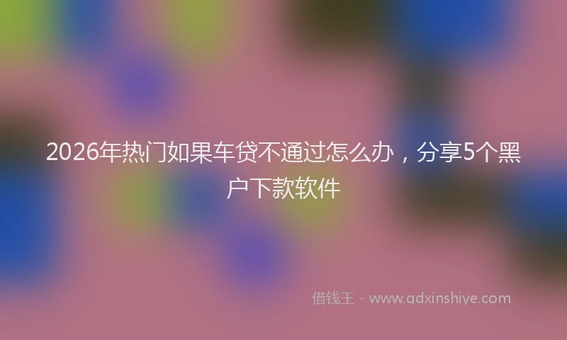 2026年热门如果车贷不通过怎么办,分享5个黑户下款软件