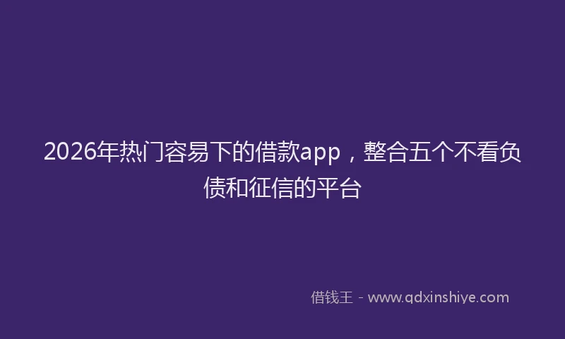 2026年热门容易下的借款app，整合五个不看负债和征信的平台