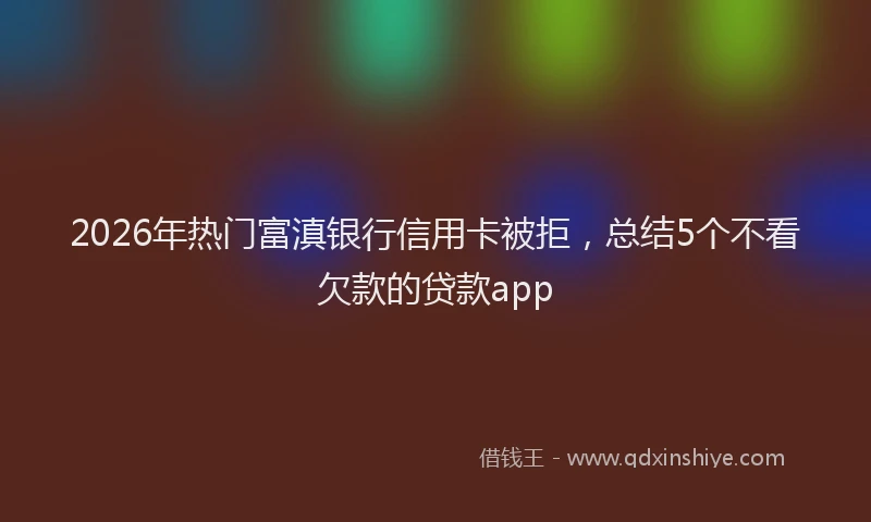 2026年热门富滇银行信用卡被拒,总结5个不看欠款的贷款app