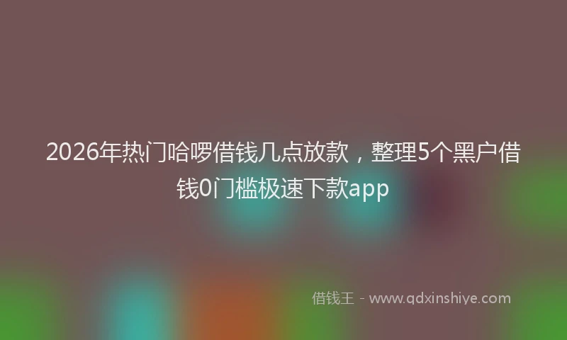 2026年热门哈啰借钱几点放款，整理5个黑户借钱0门槛极速下款app