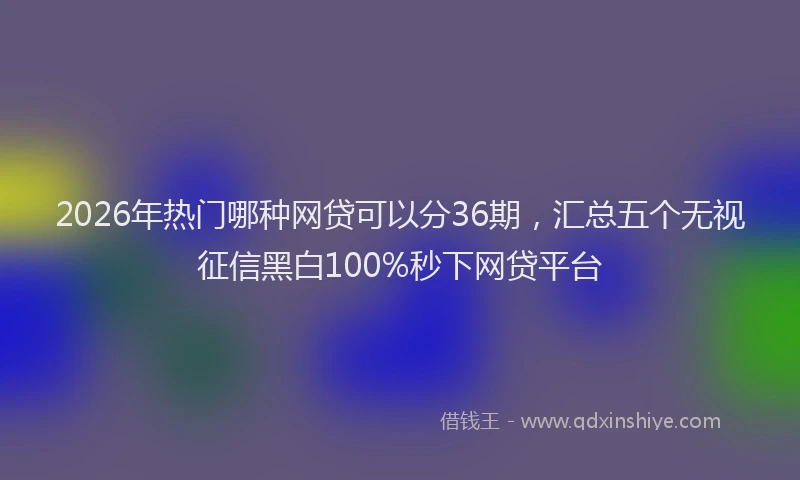 2026年热门哪种网贷可以分36期，汇总五个无视征信黑白100%秒下网贷平台