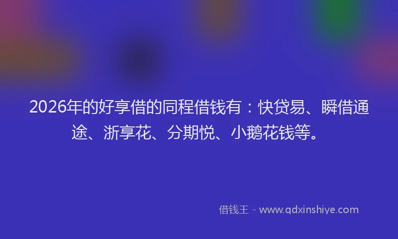 2026年的好享借的同程借钱有：快贷易、瞬借通途、浙享花、分期悦、小鹅花钱等。