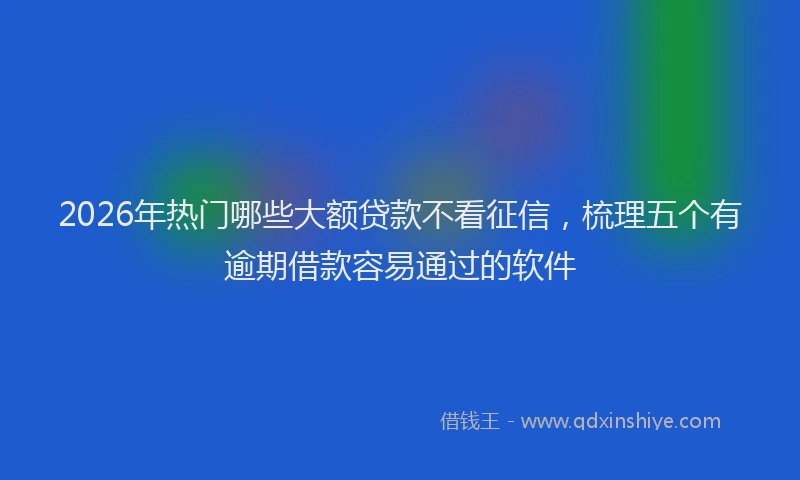2026年热门哪些大额贷款不看征信，梳理五个有逾期借款容易通过的软件