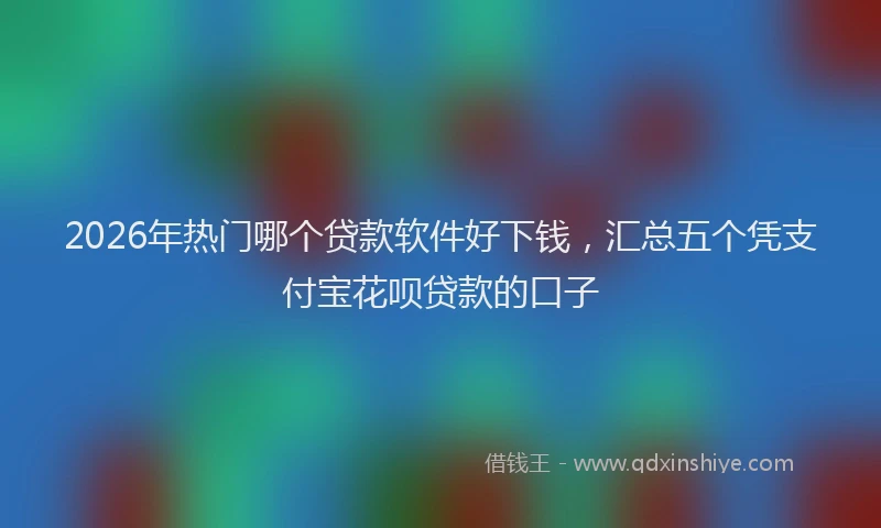 2026年热门哪个贷款软件好下钱，汇总五个凭支付宝花呗贷款的口子