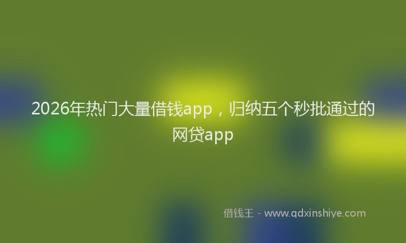 2026年热门大量借钱app，归纳五个秒批通过的网贷app