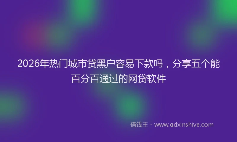 2026年热门城市贷黑户容易下款吗，分享五个能百分百通过的网贷软件