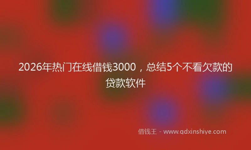 2026年热门在线借钱3000，总结5个不看欠款的贷款软件