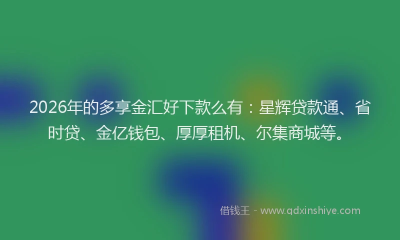 2026年的多享金汇好下款么有：星辉贷款通、省时贷、金亿钱包、厚厚租机、尔集商城等。