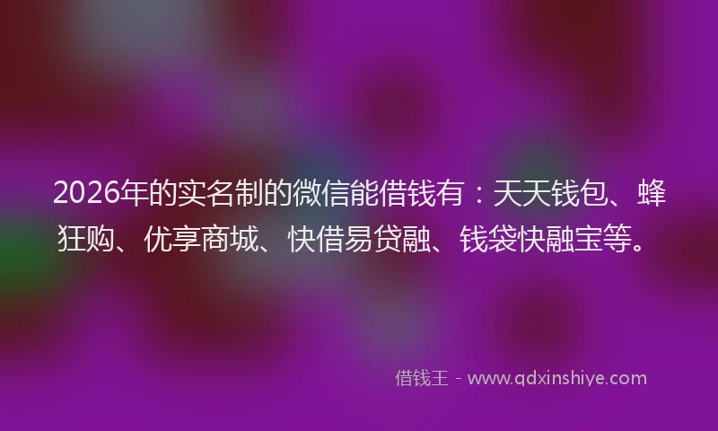 2026年的实名制的微信能借钱有：天天钱包、蜂狂购、优享商城、快借易贷融、钱袋快融宝等。