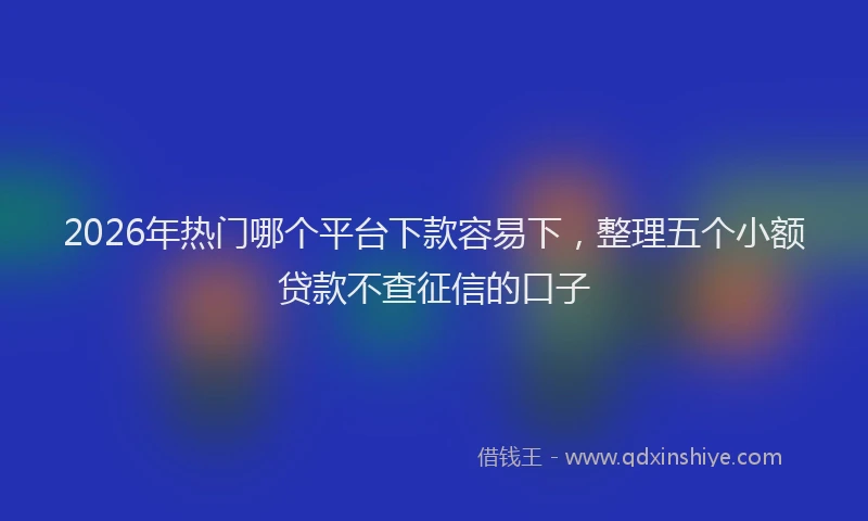 2026年热门哪个平台下款容易下，整理五个小额贷款不查征信的口子
