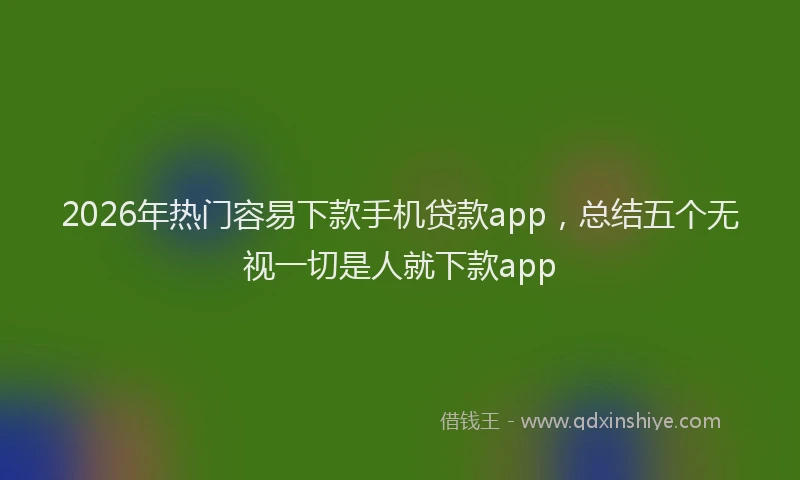 2026年热门容易下款手机贷款app，总结五个无视一切是人就下款app