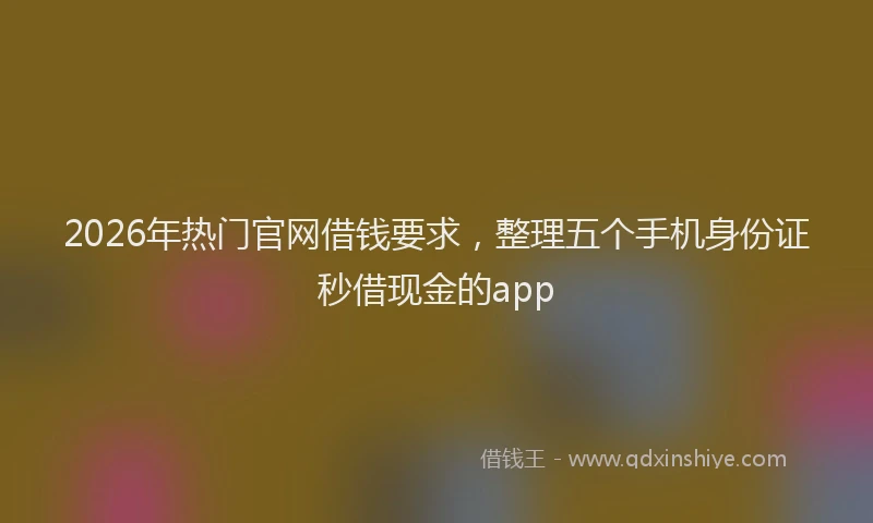 2026年热门官网借钱要求，整理五个手机身份证秒借现金的app