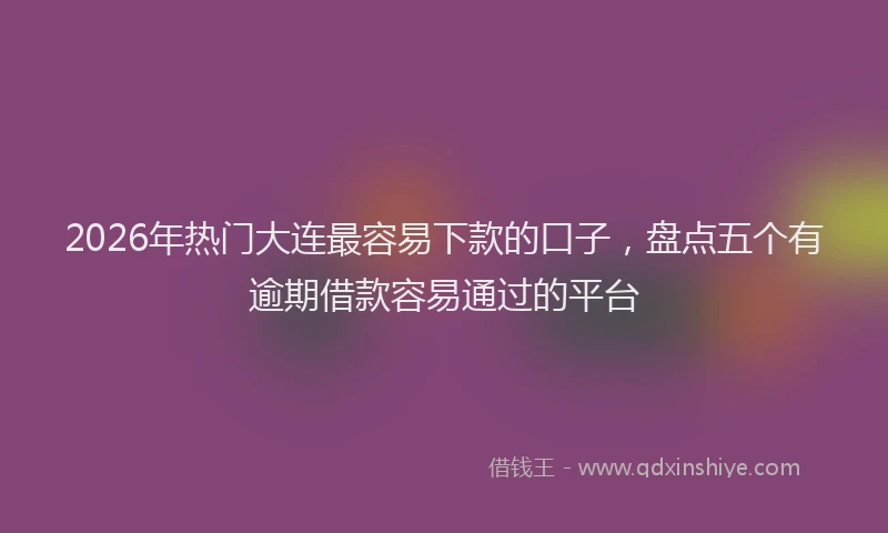 2026年热门大连最容易下款的口子，盘点五个有逾期借款容易通过的平台