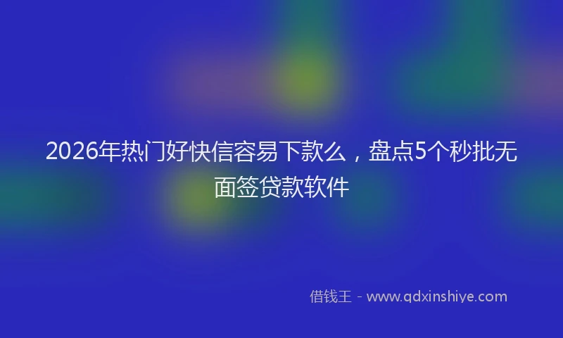 2026年热门好快信容易下款么，盘点5个秒批无面签贷款软件