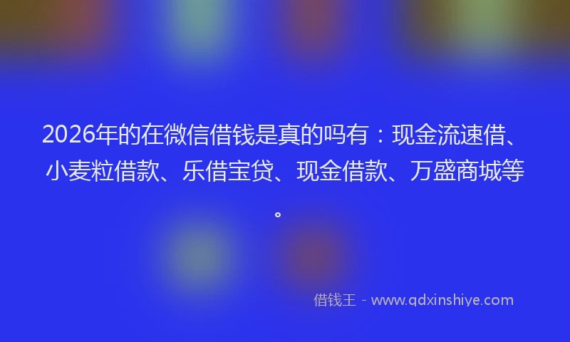 2026年的在微信借钱是真的吗有：现金流速借、小麦粒借款、乐借宝贷、现金借款、万盛商城等。