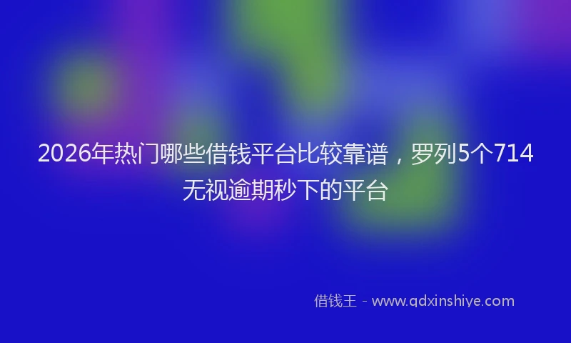 2026年热门哪些借钱平台比较靠谱，罗列5个714无视逾期秒下的平台