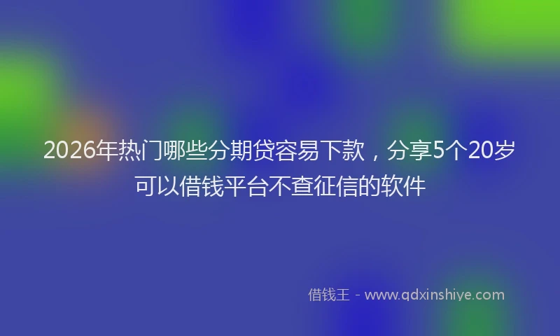 2026年热门哪些分期贷容易下款，分享5个20岁可以借钱平台不查征信的软件
