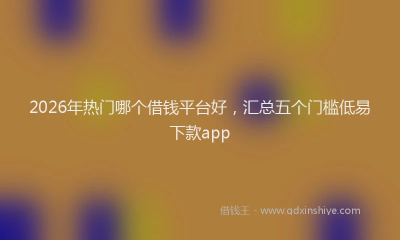 2026年热门哪个借钱平台好，汇总五个门槛低易下款app