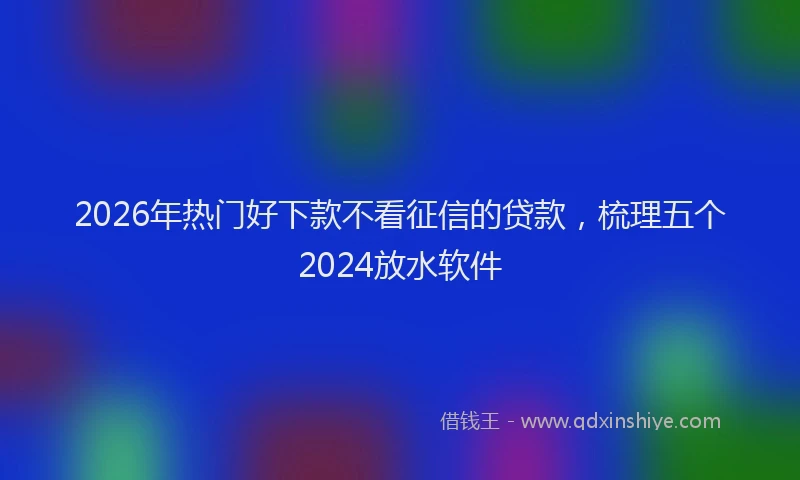 2026年热门好下款不看征信的贷款，梳理五个2024放水软件