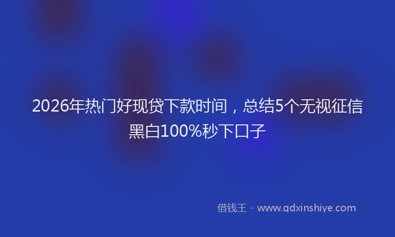 2026年热门好现贷下款时间，总结5个无视征信黑白100%秒下口子