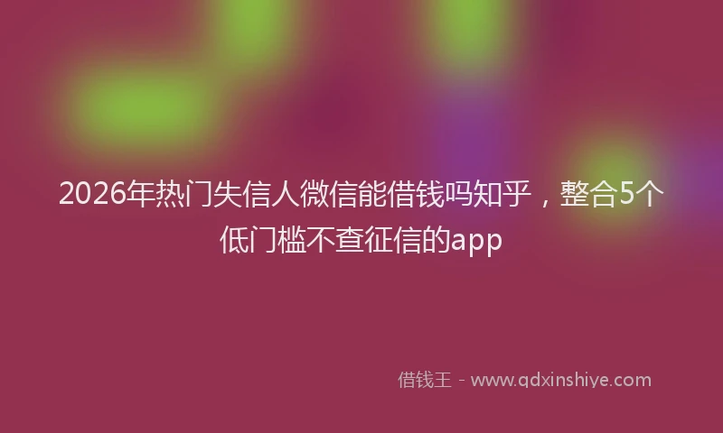 2026年热门失信人微信能借钱吗知乎，整合5个低门槛不查征信的app