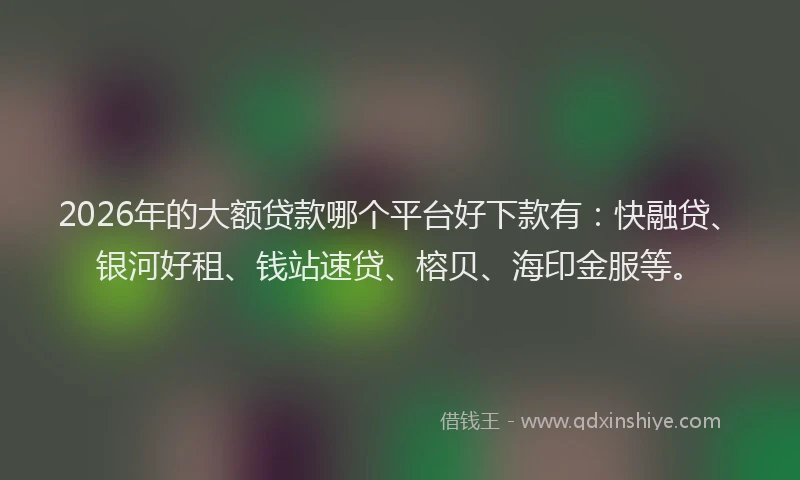2026年的大额贷款哪个平台好下款有：快融贷、银河好租、钱站速贷、榕贝、海印金服等。