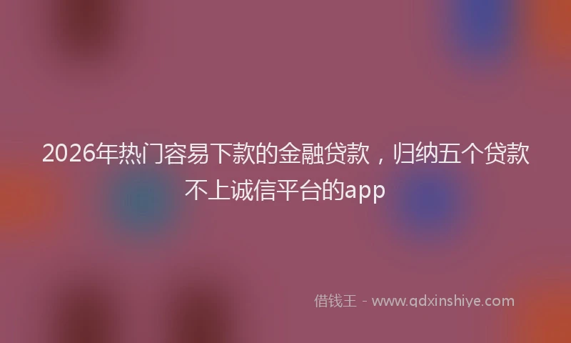 2026年热门容易下款的金融贷款，归纳五个贷款不上诚信平台的app