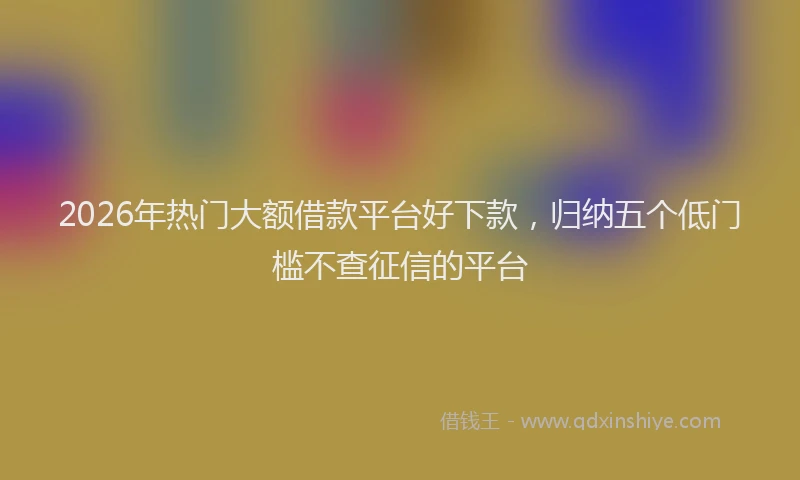2026年热门大额借款平台好下款，归纳五个低门槛不查征信的平台