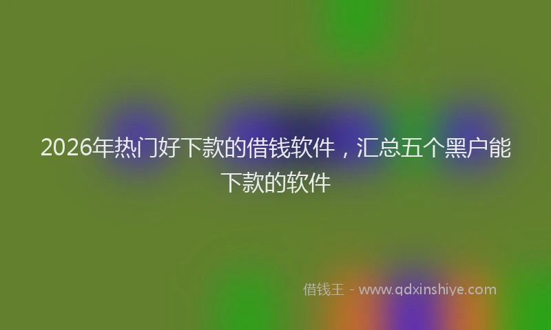 2026年热门好下款的借钱软件，汇总五个黑户能下款的软件