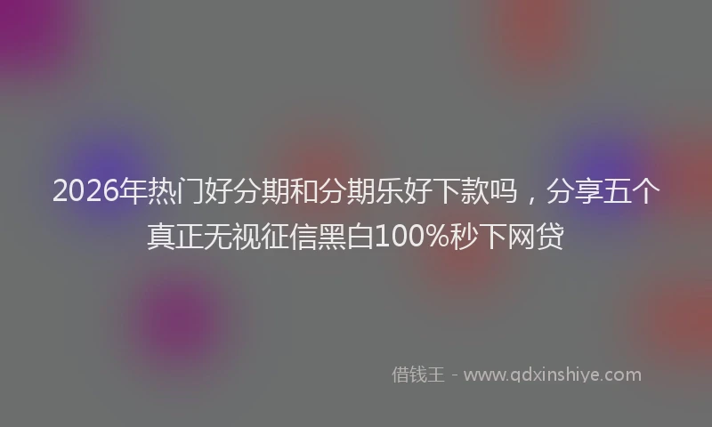 2026年热门好分期和分期乐好下款吗，分享五个真正无视征信黑白100%秒下网贷