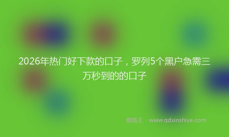 2026年热门好下款的口子，罗列5个黑户急需三万秒到的的口子