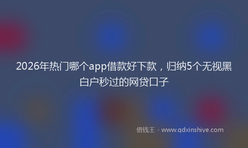 2026年热门哪个app借款好下款，归纳5个无视黑白户秒过的网贷口子