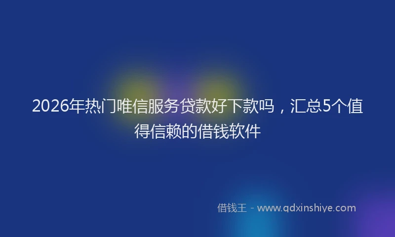 2026年热门唯信服务贷款好下款吗，汇总5个值得信赖的借钱软件