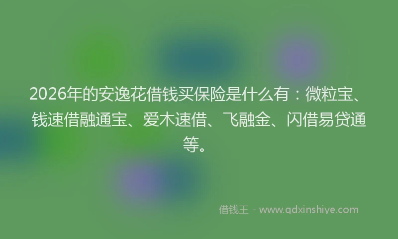 2026年的安逸花借钱买保险是什么有：微粒宝、钱速借融通宝、爱木速借、飞融金、闪借易贷通等。