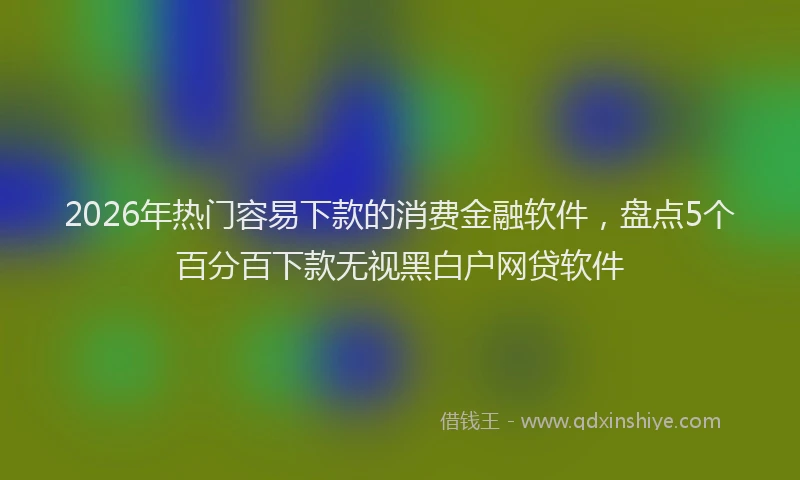 2026年热门容易下款的消费金融软件，盘点5个百分百下款无视黑白户网贷软件