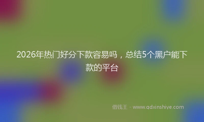 2026年热门好分下款容易吗，总结5个黑户能下款的平台