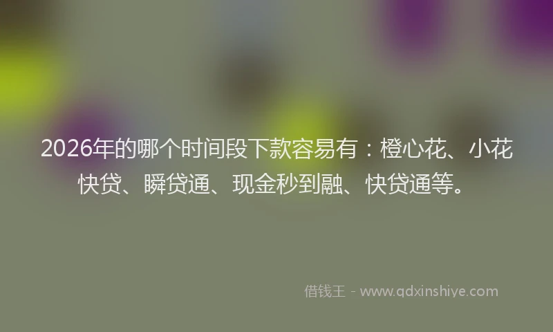 2026年的哪个时间段下款容易有：橙心花、小花快贷、瞬贷通、现金秒到融、快贷通等。