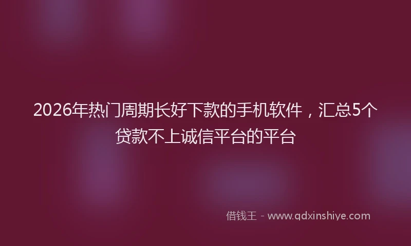 2026年热门周期长好下款的手机软件，汇总5个贷款不上诚信平台的平台
